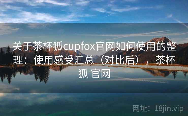 关于茶杯狐cupfox官网如何使用的整理：使用感受汇总（对比后），茶杯狐 官网