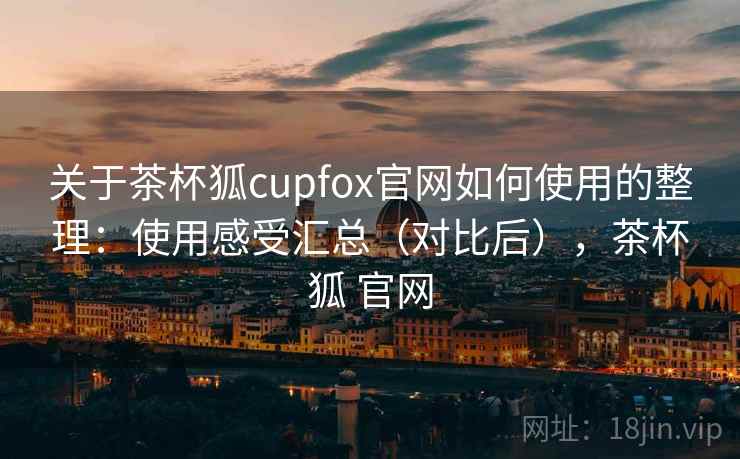 关于茶杯狐cupfox官网如何使用的整理：使用感受汇总（对比后），茶杯狐 官网