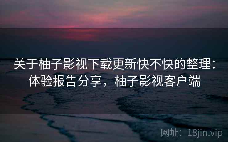 关于柚子影视下载更新快不快的整理：体验报告分享，柚子影视客户端