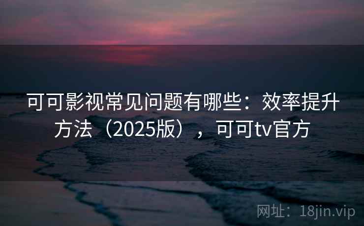 可可影视常见问题有哪些：效率提升方法（2025版），可可tv官方