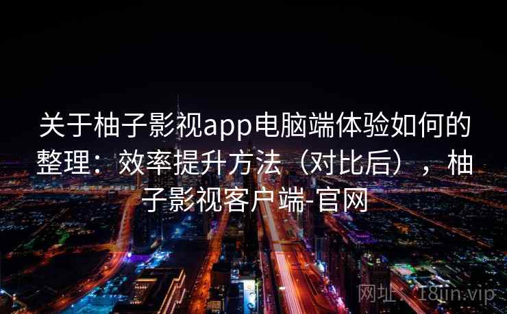 关于柚子影视app电脑端体验如何的整理：效率提升方法（对比后），柚子影视客户端-官网
