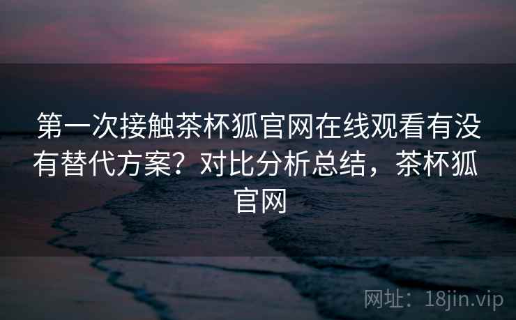 第一次接触茶杯狐官网在线观看有没有替代方案？对比分析总结，茶杯狐 官网