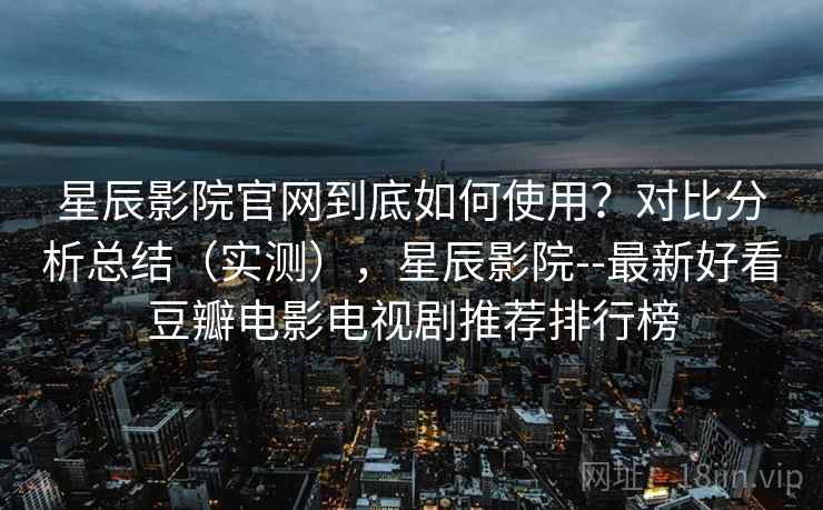 星辰影院官网到底如何使用？对比分析总结（实测），星辰影院--最新好看豆瓣电影电视剧推荐排行榜