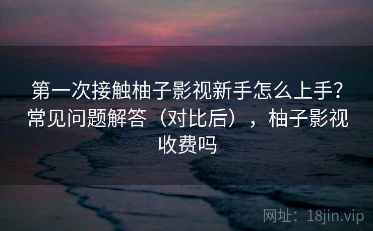 第一次接触柚子影视新手怎么上手?常见问题解答(对比后),柚子影视收费吗 第一次接触柚子影视新手怎么上手?常见问题解答(对比后),柚子影视收费吗