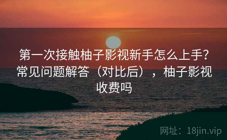第一次接触柚子影视新手怎么上手?常见问题解答(对比后),柚子影视收费吗 第一次接触柚子影视新手怎么上手?常见问题解答(对比后),柚子影视收费吗