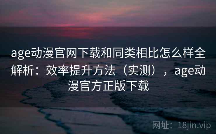 age动漫官网下载和同类相比怎么样全解析：效率提升方法（实测），age动漫官方正版下载