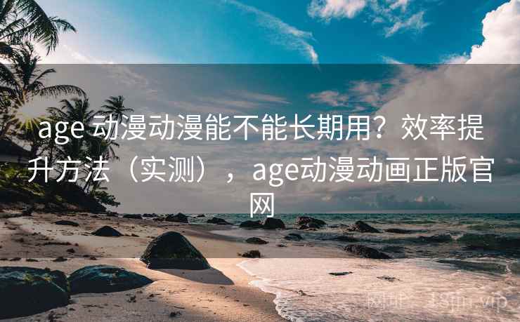 age 动漫动漫能不能长期用？效率提升方法（实测），age动漫动画正版官网
