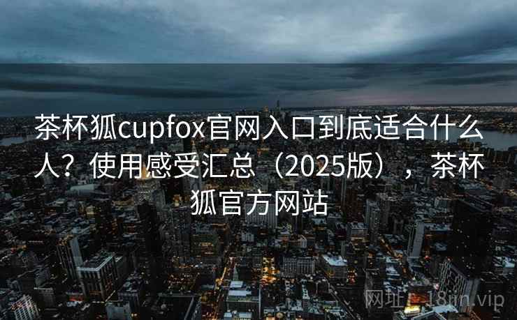 茶杯狐cupfox官网入口到底适合什么人？使用感受汇总（2025版），茶杯狐官方网站