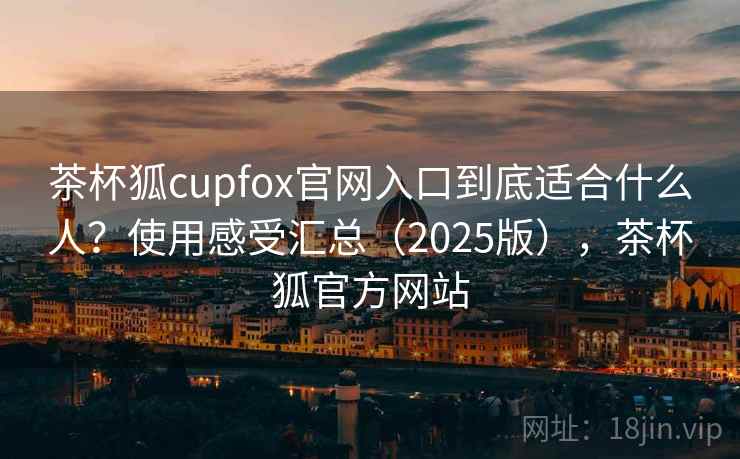 茶杯狐cupfox官网入口到底适合什么人?使用感受汇总(2025版),茶杯狐官方网站 茶杯狐cupfox官网入口到底适合什么人?使用感受汇总(2025版),茶杯狐官方网站