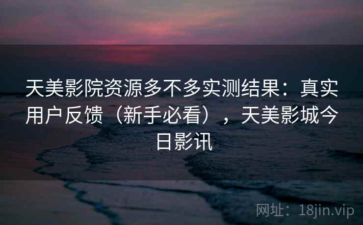 天美影院资源多不多实测结果：真实用户反馈（新手必看），天美影城今日影讯
