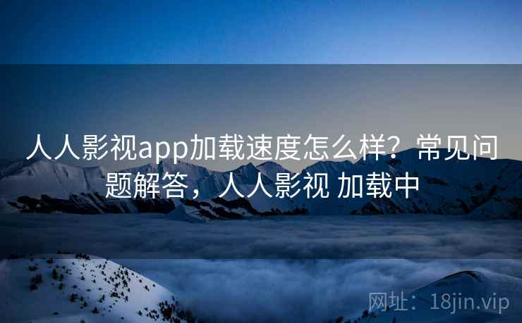 人人影视app加载速度怎么样？常见问题解答，人人影视 加载中