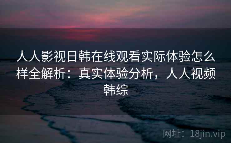 人人影视日韩在线观看实际体验怎么样全解析:真实体验分析,人人视频韩综 人人影视日韩在线观看实际体验怎么样全解析:真实体验分析,人人视频韩综