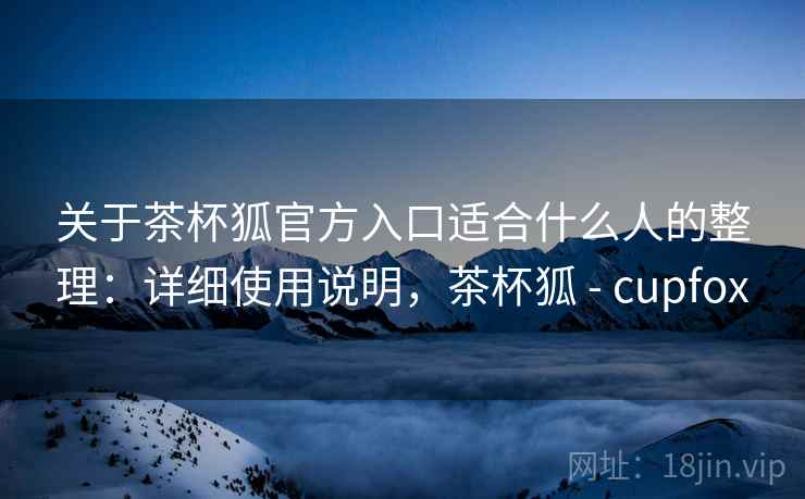 关于茶杯狐官方入口适合什么人的整理：详细使用说明，茶杯狐 - cupfox