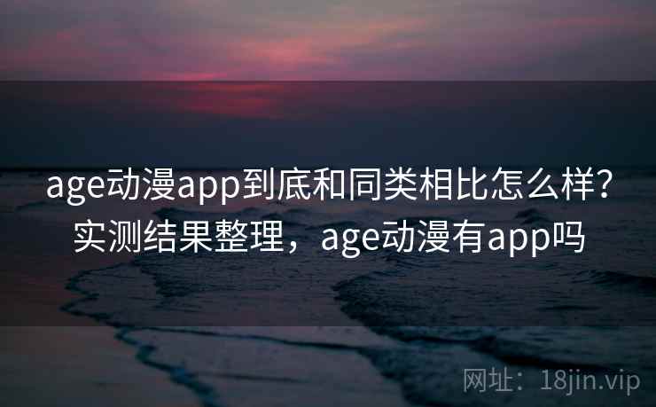 age动漫app到底和同类相比怎么样？实测结果整理，age动漫有app吗
