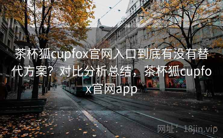茶杯狐cupfox官网入口到底有没有替代方案？对比分析总结，茶杯狐cupfox官网app