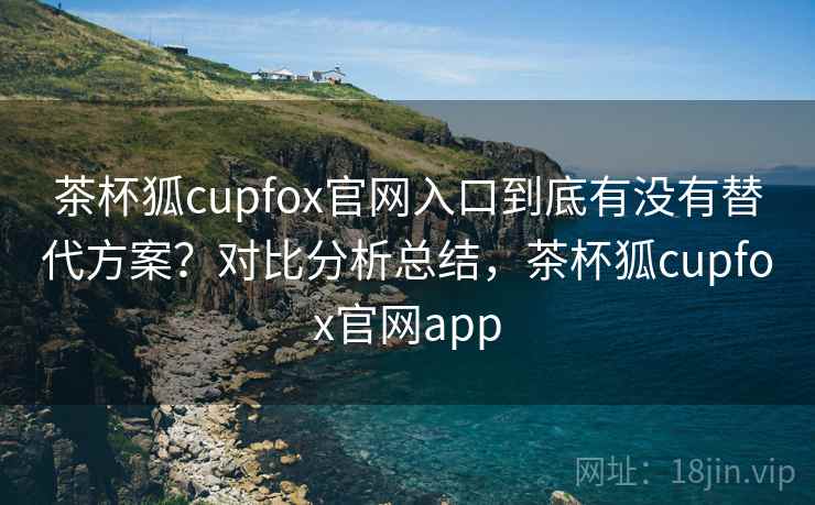 茶杯狐cupfox官网入口到底有没有替代方案?对比分析总结,茶杯狐cupfox官网app 茶杯狐cupfox官网入口到底有没有替代方案?对比分析总结,茶杯狐cupfox官网app