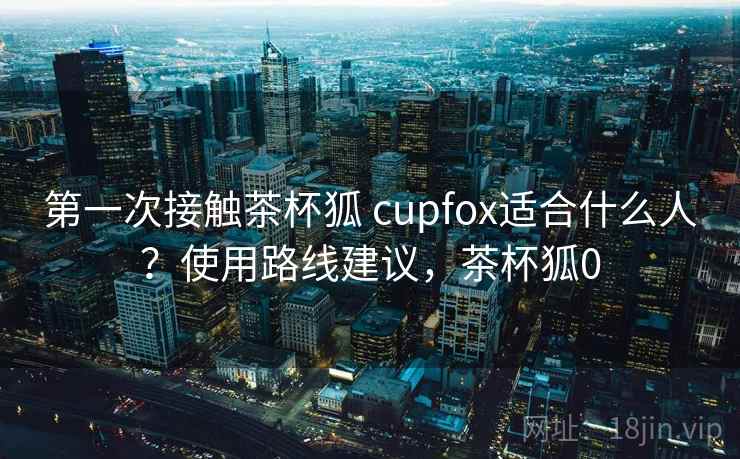 第一次接触茶杯狐 cupfox适合什么人?使用路线建议,茶杯狐0 第一次接触茶杯狐 cupfox适合什么人?使用路线建议,茶杯狐0