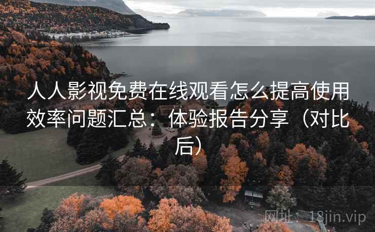 人人影视免费在线观看怎么提高使用效率问题汇总：体验报告分享（对比后）
