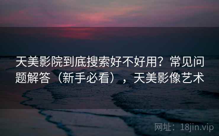 天美影院到底搜索好不好用？常见问题解答（新手必看），天美影像艺术