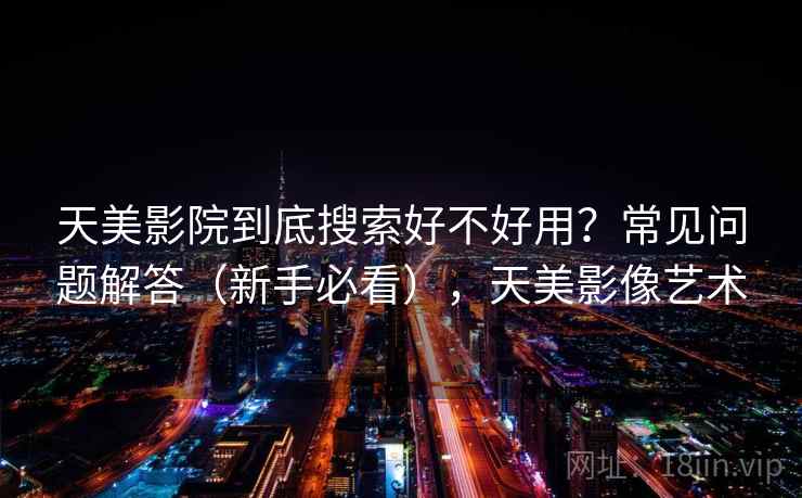 天美影院到底搜索好不好用?常见问题解答(新手必看),天美影像艺术 天美影院到底搜索好不好用?常见问题解答(新手必看),天美影像艺术