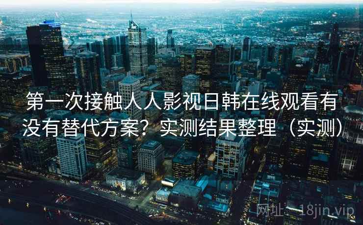 第一次接触人人影视日韩在线观看有没有替代方案？实测结果整理（实测）