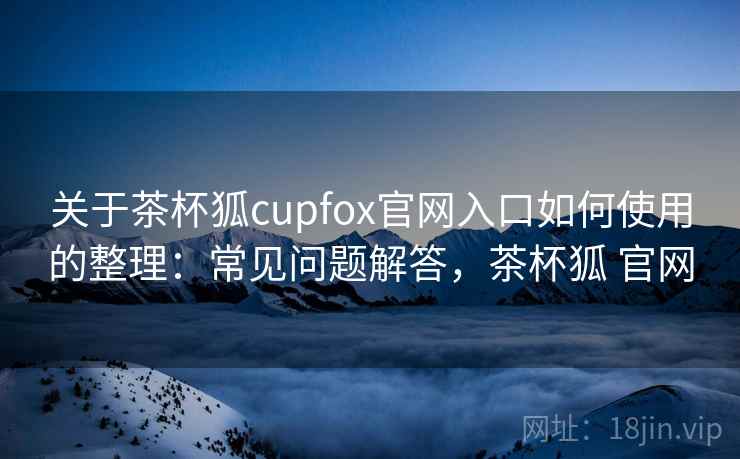 关于茶杯狐cupfox官网入口如何使用的整理：常见问题解答，茶杯狐 官网