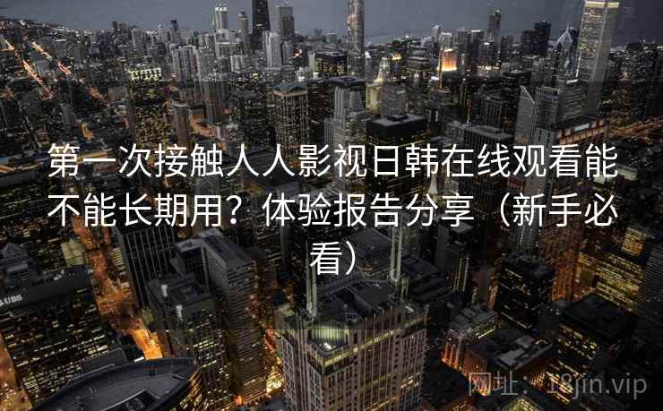第一次接触人人影视日韩在线观看能不能长期用？体验报告分享（新手必看）