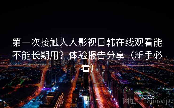 第一次接触人人影视日韩在线观看能不能长期用?体验报告分享(新手必看) 第一次接触人人影视日韩在线观看能不能长期用?体验报告分享(新手必看)