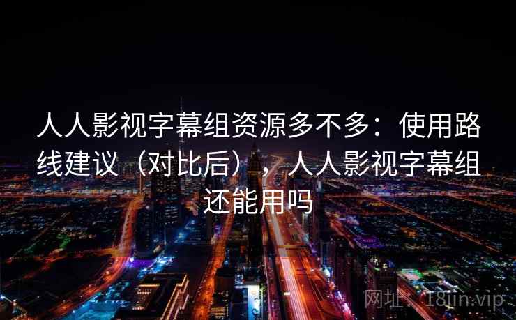 人人影视字幕组资源多不多：使用路线建议（对比后），人人影视字幕组还能用吗