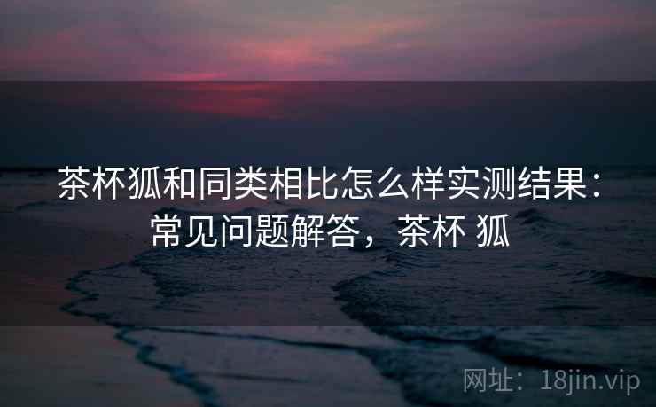 茶杯狐和同类相比怎么样实测结果:常见问题解答,茶杯 狐 茶杯狐和同类相比怎么样实测结果:常见问题解答,茶杯 狐