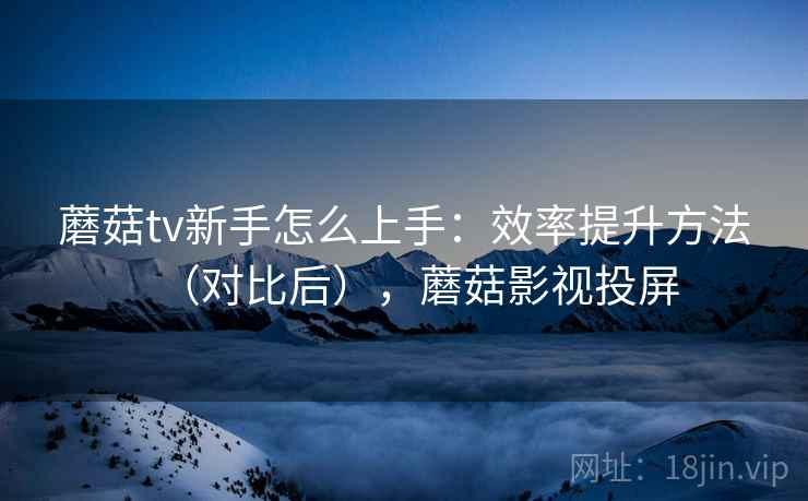 蘑菇tv新手怎么上手:效率提升方法(对比后),蘑菇影视投屏 蘑菇tv新手怎么上手:效率提升方法(对比后),蘑菇影视投屏