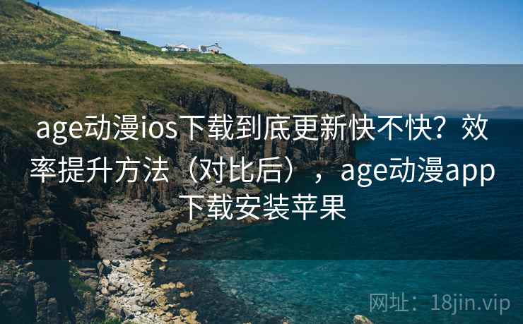age动漫ios下载到底更新快不快？效率提升方法（对比后），age动漫app下载安装苹果