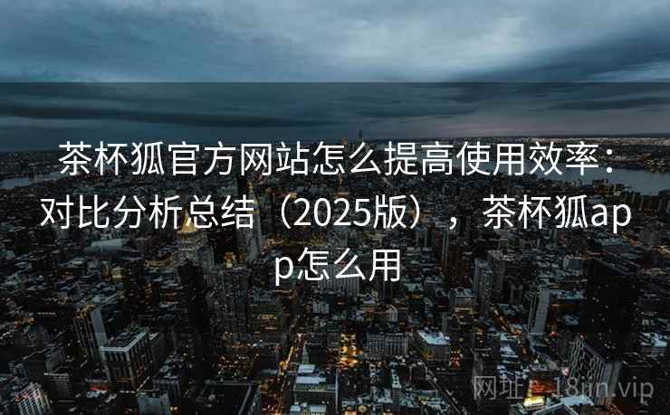 茶杯狐官方网站怎么提高使用效率：对比分析总结（2025版），茶杯狐app怎么用