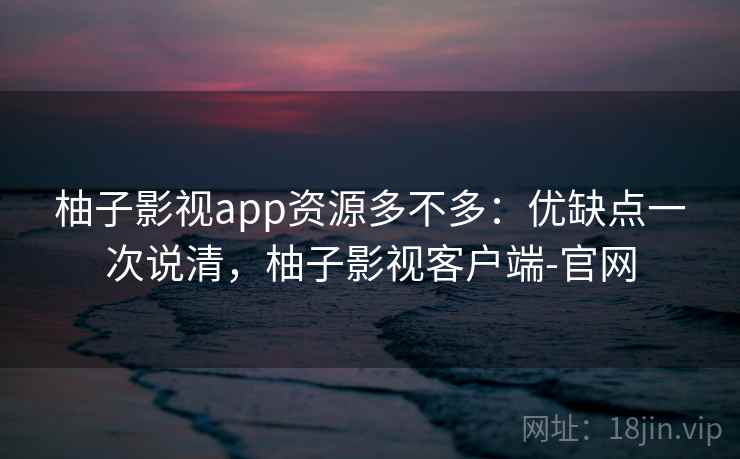 柚子影视app资源多不多：优缺点一次说清，柚子影视客户端-官网