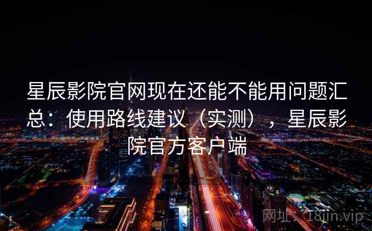 星辰影院官网现在还能不能用问题汇总:使用路线建议(实测),星辰影院官方客户端 星辰影院官网现在还能不能用问题汇总:使用路线建议(实测),星辰影院官方客户端