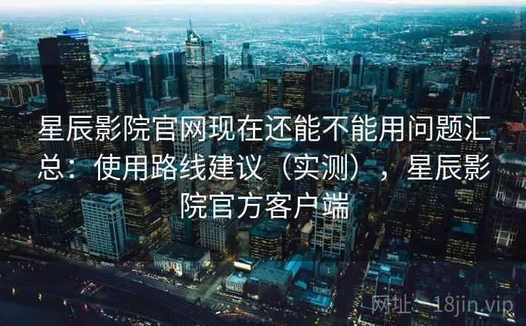 星辰影院官网现在还能不能用问题汇总：使用路线建议（实测），星辰影院官方客户端