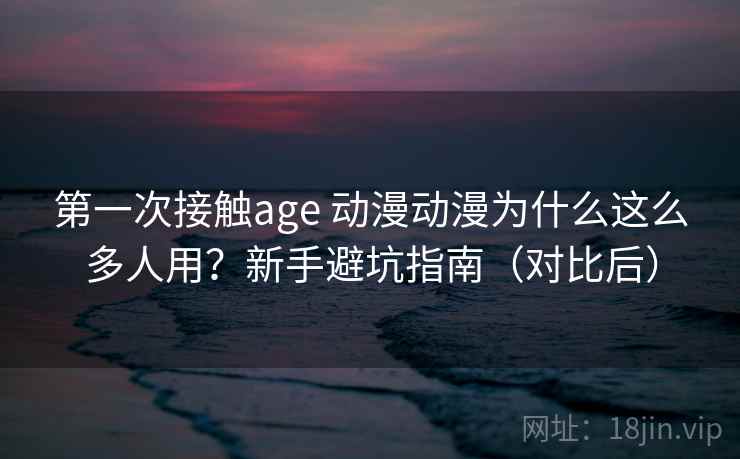 第一次接触age 动漫动漫为什么这么多人用？新手避坑指南（对比后）