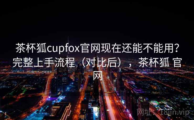 茶杯狐cupfox官网现在还能不能用？完整上手流程（对比后），茶杯狐 官网