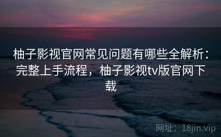 柚子影视官网常见问题有哪些全解析：完整上手流程，柚子影视tv版官网下载