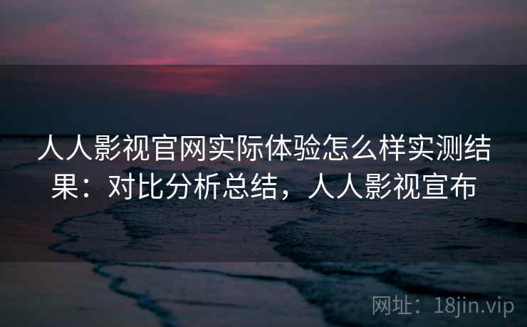 人人影视官网实际体验怎么样实测结果：对比分析总结，人人影视宣布
