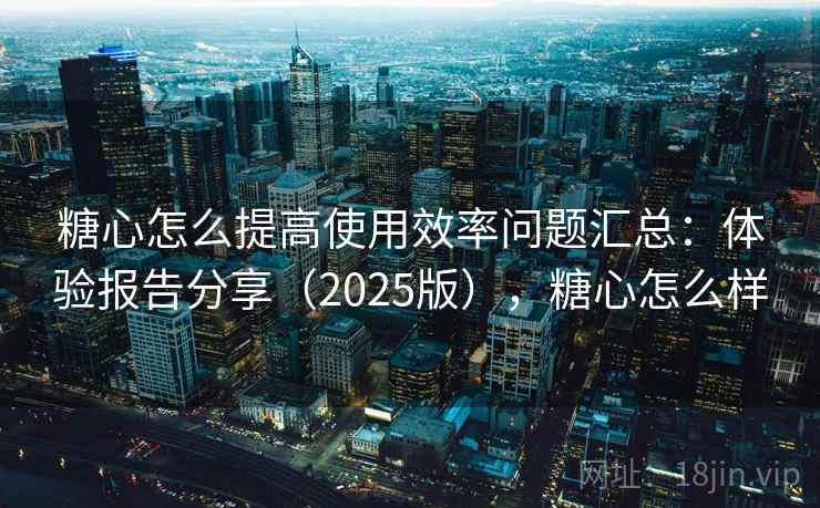 糖心怎么提高使用效率问题汇总：体验报告分享（2025版），糖心怎么样