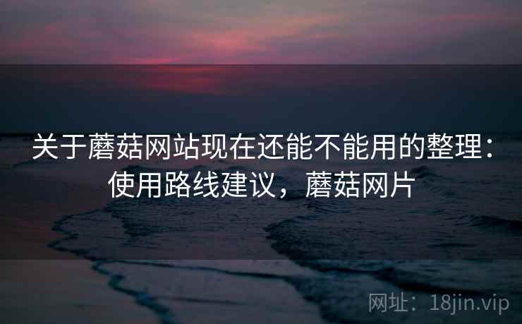 关于蘑菇网站现在还能不能用的整理：使用路线建议，蘑菇网片