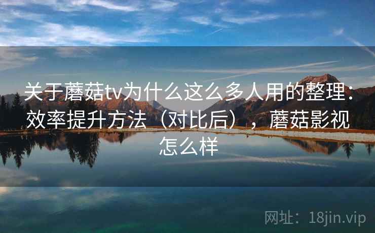 关于蘑菇tv为什么这么多人用的整理：效率提升方法（对比后），蘑菇影视怎么样