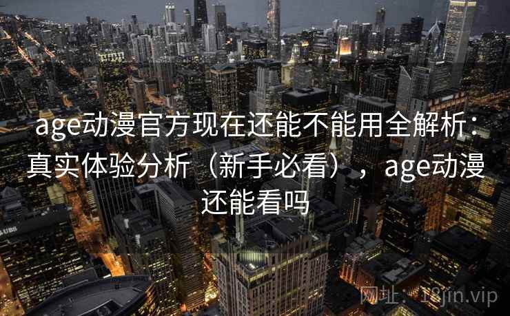 age动漫官方现在还能不能用全解析：真实体验分析（新手必看），age动漫还能看吗