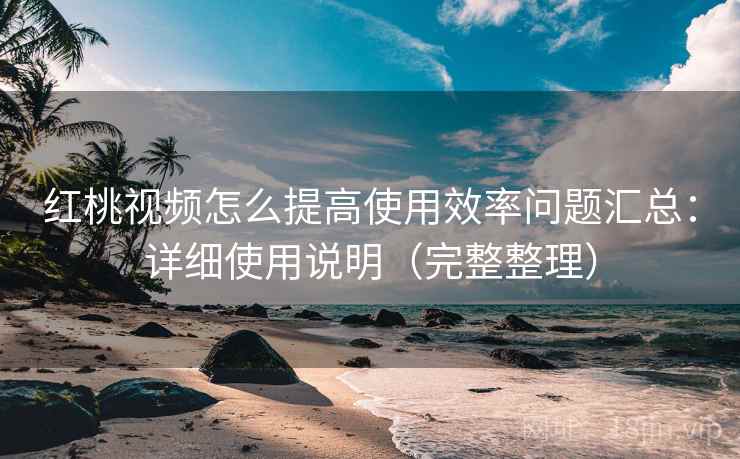 红桃视频怎么提高使用效率问题汇总：详细使用说明（完整整理）