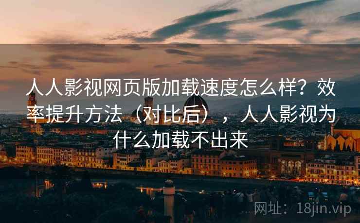 人人影视网页版加载速度怎么样？效率提升方法（对比后），人人影视为什么加载不出来