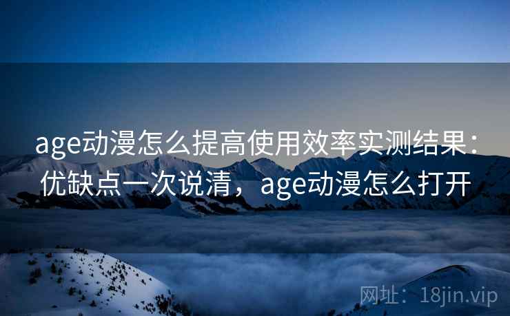 age动漫怎么提高使用效率实测结果：优缺点一次说清，age动漫怎么打开
