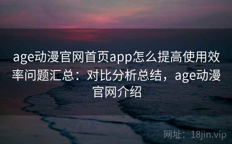 age动漫官网首页app怎么提高使用效率问题汇总：对比分析总结，age动漫官网介绍