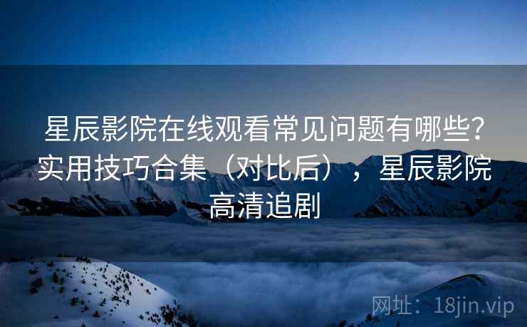 星辰影院在线观看常见问题有哪些？实用技巧合集（对比后），星辰影院高清追剧