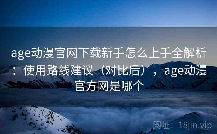 age动漫官网下载新手怎么上手全解析：使用路线建议（对比后），age动漫官方网是哪个